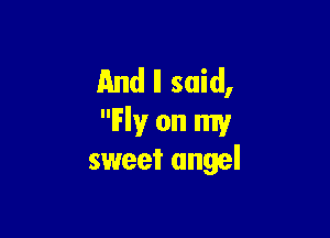 And II said,

Fly on my
sweet angel