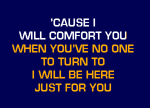 'CAUSE I
WILL COMFORT YOU
WHEN YOU'VE NO ONE
TO TURN TO
I WILL BE HERE
JUST FOR YOU