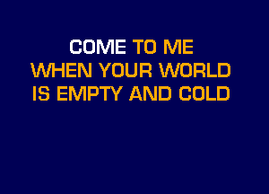 COME TO ME
WHEN YOUR WORLD
IS EMPTY AND COLD