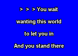 t' t. z. You wait
wanting this world

to let you in

And you stand there