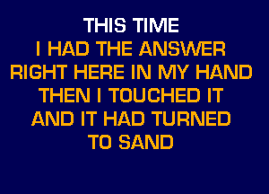 THIS TIME
I HAD THE ANSWER
RIGHT HERE IN MY HAND
THEN I TOUCHED IT
AND IT HAD TURNED
T0 SAND
