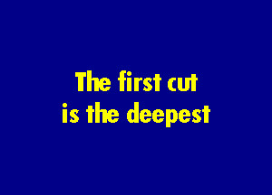 Fhe first cut

is the deepest