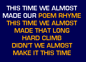 THIS TIME WE ALMOST
MADE OUR POEM RHYME
THIS TIME WE ALMOST
MADE THAT LONG
HARD CLIMB
DIDN'T WE ALMOST
MAKE IT THIS TIME