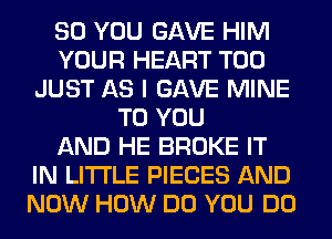 SO YOU GAVE HIM
YOUR HEART T00
JUST AS I GAVE MINE
TO YOU
AND HE BROKE IT
IN LITI'LE PIECES AND
NOW HOW DO YOU DO