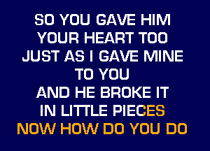 SO YOU GAVE HIM
YOUR HEART T00
JUST AS I GAVE MINE
TO YOU
AND HE BROKE IT
IN LITI'LE PIECES
NOW HOW DO YOU DO