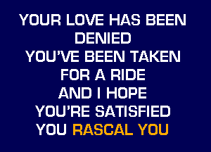 YOUR LOVE HAS BEEN
DENIED
YOU'VE BEEN TAKEN
FOR A RIDE
AND I HOPE
YOU'RE SATISFIED
YOU RASCAL YOU