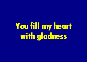 You fill my heart

with gladness