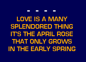 LOVE IS A MANY
SPLENDORED THING
ITS THE APRIL ROSE
THAT ONLY GROWS

IN THE EARLY SPRING