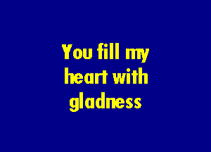 You fill my

heart with
gludness