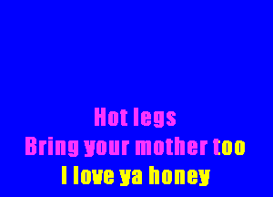 Hut legs
Bring your muthertoo
I love ya honey