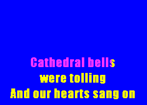 cathedral hells
were tolling
And our hearts sang 0n