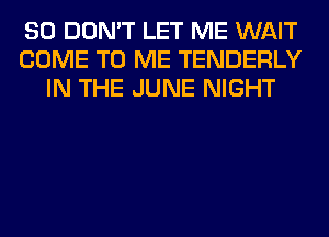 SO DON'T LET ME WAIT
COME TO ME TENDERLY
IN THE JUNE NIGHT