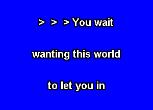 t' r) You wait

wanting this world

to let you in