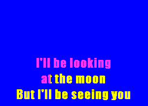 I'll be looking
at the moon
But I'll be seeinwuu