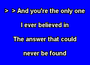 e .3 And you're the only one

I ever believed in
The answer that could

never be found