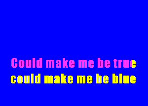 could make me be true
could make me be blue