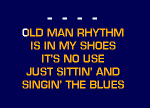 OLD MAN RHYTHM
IS IN MY SHOES
IT'S N0 USE
JUST SITTIN' AND
SINGIN' THE BLUES