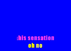 this sensation
on no