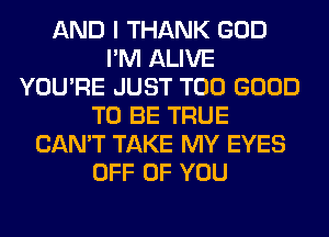 AND I THANK GOD
I'M ALIVE
YOU'RE JUST T00 GOOD
TO BE TRUE
CAN'T TAKE MY EYES
OFF OF YOU