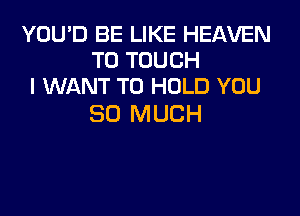 YOU'D BE LIKE HEAVEN
T0 TOUCH
I WANT TO HOLD YOU

SO MUCH
