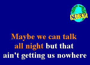 Nlaybe we can talk
all night but that
ain't getting us nowhere