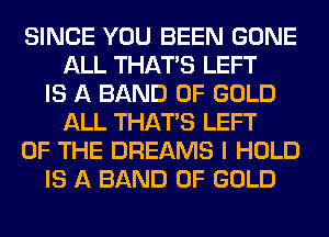SINCE YOU BEEN GONE
ALL THAT'S LEFT
IS A BAND OF GOLD
ALL THAT'S LEFT
OF THE DREAMS I HOLD
IS A BAND OF GOLD