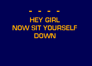 HEY GIRL
NOW SIT YOURSELF

DOWN