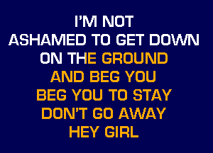 I'M NOT
ASHAMED TO GET DOWN
ON THE GROUND
AND BEG YOU
BEG YOU TO STAY
DON'T GO AWAY
HEY GIRL