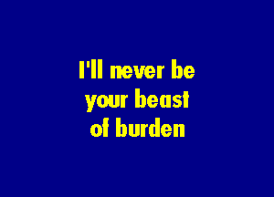 I'll never be

your heusl
of burden