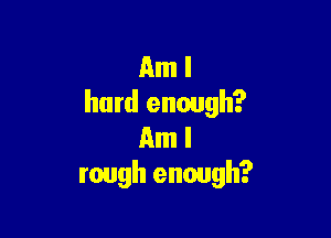 Am I
hard enough?

Am I
rough enough?