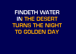 FINDETH WATER
IN THE DESERT
TURNS THE NIGHT
T0 GOLDEN DAY

g