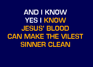 AND I KNOW
YES I KNOW
JESUS' BLOOD
CAN MAKE THE VILEST
SINNER CLEAN