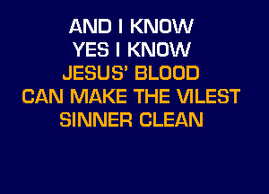 AND I KNOW
YES I KNOW
JESUS' BLOOD
CAN MAKE THE VILEST
SINNER CLEAN