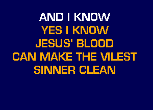 AND I KNOW
YES I KNOW
JESUS' BLOOD
CAN MAKE THE VILEST
SINNER CLEAN