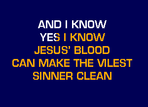 AND I KNOW
YES I KNOW
JESUS' BLOOD
CAN MAKE THE VILEST
SINNER CLEAN