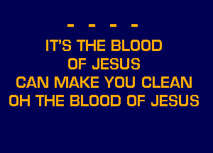 ITS THE BLOOD
OF JESUS
CAN MAKE YOU CLEAN
0H THE BLOOD OF JESUS