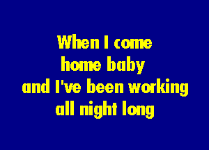 When I come
home baby

and I've been waking
all nigh! long