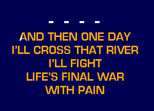 AND THEN ONE DAY
I'LL CROSS THAT RIVER
I'LL FIGHT
LIFE'S FINAL WAR
WITH PAIN