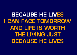 BECAUSE HE LIVES
I CAN FACE TOMORROW
AND LIFE IS WORTH
THE LIVING JUST
BECAUSE HE LIVES