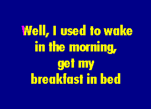 Well, I used to wake
in lhe mowing,

99' my
breakfast in bed