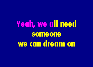 Yeah, we all need

someone
we can dream on