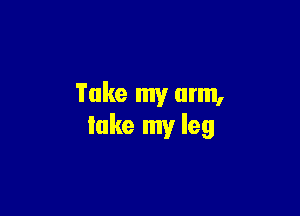 Take my arm,

take my leg