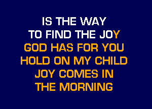 IS THE WAY
TO FIND THE JOY
GOD HAS FOR YOU
HOLD ON MY CHILD
JOY COMES IN
THE MORNING