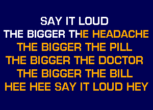 SAY IT LOUD
THE BIGGER THE HEADACHE

THE BIGGER THE PILL
THE BIGGER THE DOCTOR
THE BIGGER THE BILL
HEE HEE SAY IT LOUD HEY