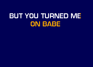 BUT YOU TURNED ME
ON BABE