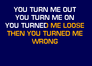 YOU TURN ME OUT
YOU TURN ME ON
YOU TURNED ME LOOSE
THEN YOU TURNED ME
WRONG