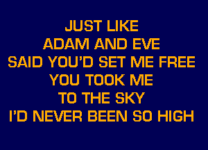 JUST LIKE
ADAM AND EVE
SAID YOU'D SET ME FREE
YOU TOOK ME
TO THE SKY
I'D NEVER BEEN 80 HIGH