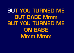 BUT YOU TURNED ME
OUT BABE Mmm
BUT YOU TURNED ME

ON BABE
Mmm Mmm