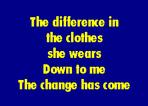 The dillereme in
lhe clothes

she wears
Down to me
The change has come