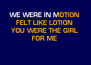 WE WERE IN MOTION
FELT LIKE LOTION
YOU WERE THE GIRL
FOR ME